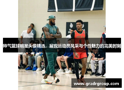 帅气篮球明星头像精选，展现运动员风采与个性魅力的完美时刻
