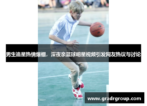 男生追星热情爆棚，深夜亲篮球明星视频引发网友热议与讨论