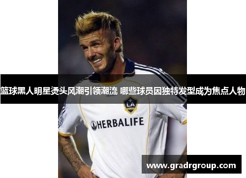 篮球黑人明星烫头风潮引领潮流 哪些球员因独特发型成为焦点人物