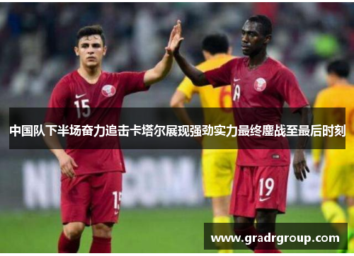 中国队下半场奋力追击卡塔尔展现强劲实力最终鏖战至最后时刻